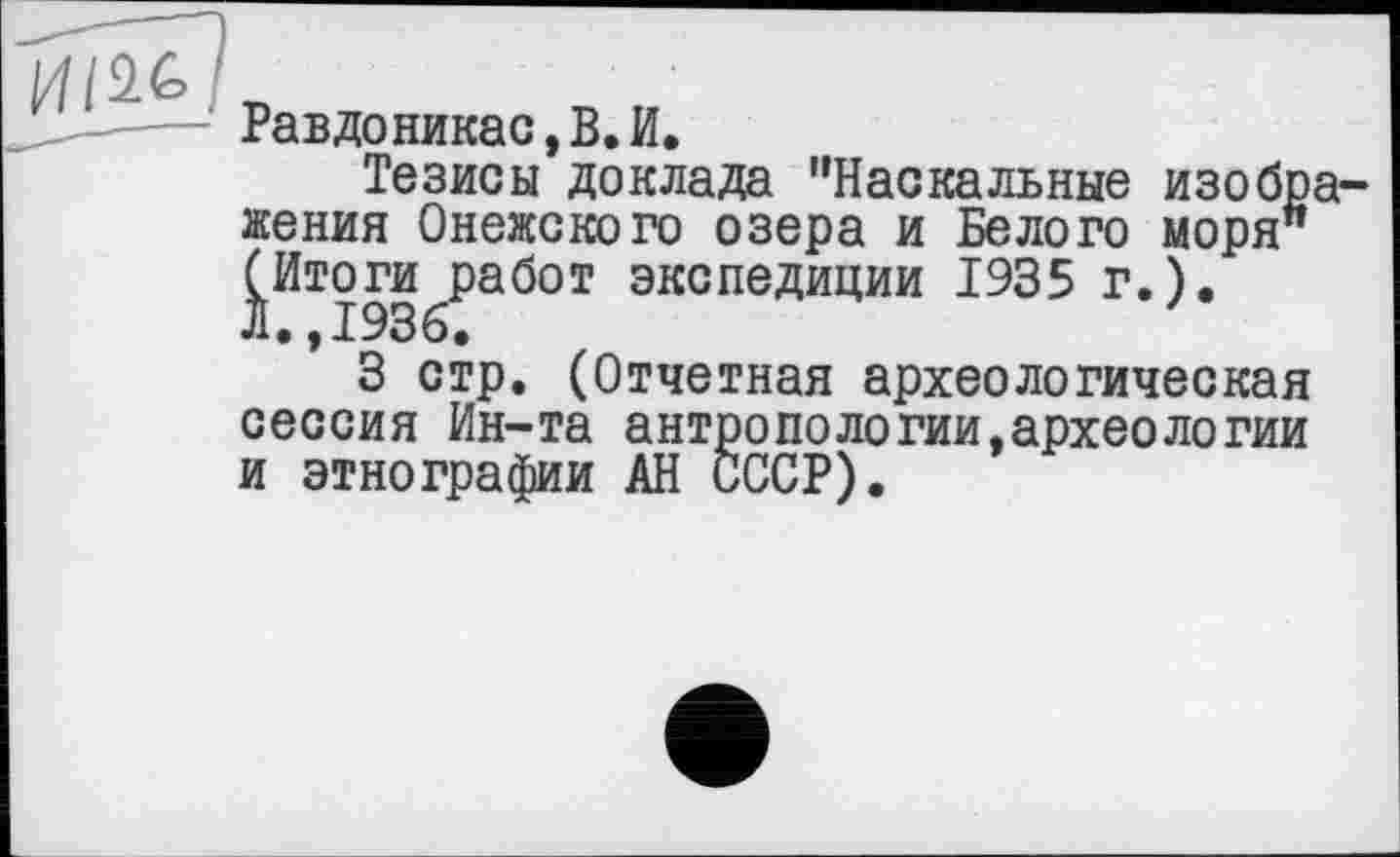 ﻿--- Равдоникас,В.И.
Тезисы доклада "Наскальные изображения Онежского озера и Белого моря" (Итоги работ экспедиции 1935 г.). Л.,1936.
3 стр. (Отчетная археологическая сессия Ин-та антропологий,археологии и этнографии АН СССР).